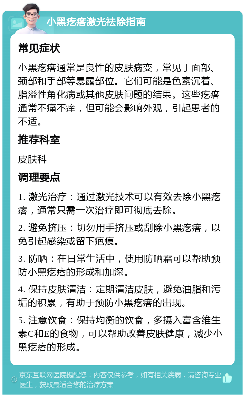 小黑疙瘩激光祛除指南 常见症状 小黑疙瘩通常是良性的皮肤病变，常见于面部、颈部和手部等暴露部位。它们可能是色素沉着、脂溢性角化病或其他皮肤问题的结果。这些疙瘩通常不痛不痒，但可能会影响外观，引起患者的不适。 推荐科室 皮肤科 调理要点 1. 激光治疗：通过激光技术可以有效去除小黑疙瘩，通常只需一次治疗即可彻底去除。 2. 避免挤压：切勿用手挤压或刮除小黑疙瘩，以免引起感染或留下疤痕。 3. 防晒：在日常生活中，使用防晒霜可以帮助预防小黑疙瘩的形成和加深。 4. 保持皮肤清洁：定期清洁皮肤，避免油脂和污垢的积累，有助于预防小黑疙瘩的出现。 5. 注意饮食：保持均衡的饮食，多摄入富含维生素C和E的食物，可以帮助改善皮肤健康，减少小黑疙瘩的形成。