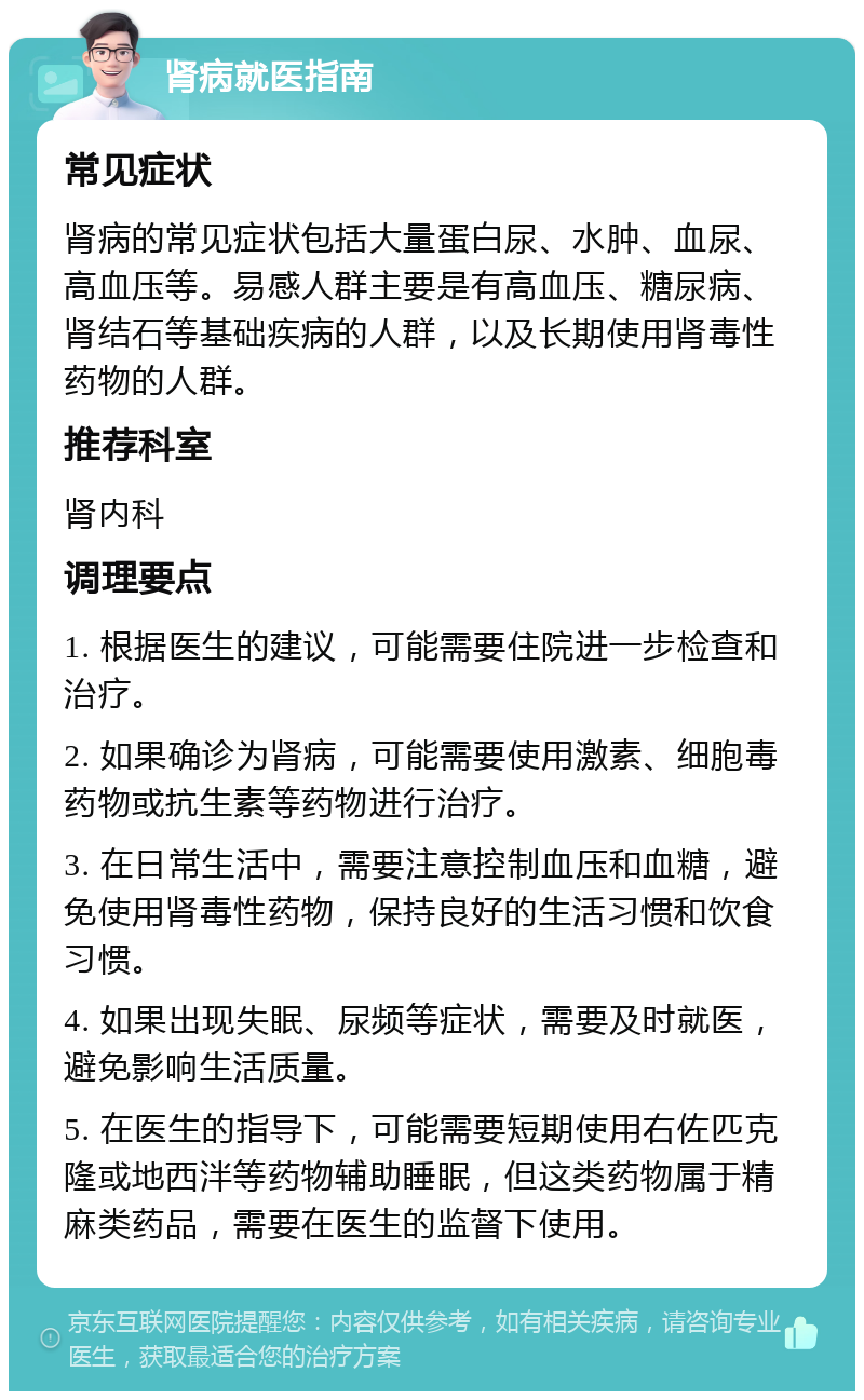 肾病就医指南 常见症状 肾病的常见症状包括大量蛋白尿、水肿、血尿、高血压等。易感人群主要是有高血压、糖尿病、肾结石等基础疾病的人群，以及长期使用肾毒性药物的人群。 推荐科室 肾内科 调理要点 1. 根据医生的建议，可能需要住院进一步检查和治疗。 2. 如果确诊为肾病，可能需要使用激素、细胞毒药物或抗生素等药物进行治疗。 3. 在日常生活中，需要注意控制血压和血糖，避免使用肾毒性药物，保持良好的生活习惯和饮食习惯。 4. 如果出现失眠、尿频等症状，需要及时就医，避免影响生活质量。 5. 在医生的指导下，可能需要短期使用右佐匹克隆或地西泮等药物辅助睡眠，但这类药物属于精麻类药品，需要在医生的监督下使用。