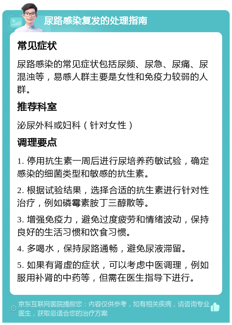 尿路感染复发的处理指南 常见症状 尿路感染的常见症状包括尿频、尿急、尿痛、尿混浊等，易感人群主要是女性和免疫力较弱的人群。 推荐科室 泌尿外科或妇科（针对女性） 调理要点 1. 停用抗生素一周后进行尿培养药敏试验，确定感染的细菌类型和敏感的抗生素。 2. 根据试验结果，选择合适的抗生素进行针对性治疗，例如磷霉素胺丁三醇散等。 3. 增强免疫力，避免过度疲劳和情绪波动，保持良好的生活习惯和饮食习惯。 4. 多喝水，保持尿路通畅，避免尿液滞留。 5. 如果有肾虚的症状，可以考虑中医调理，例如服用补肾的中药等，但需在医生指导下进行。