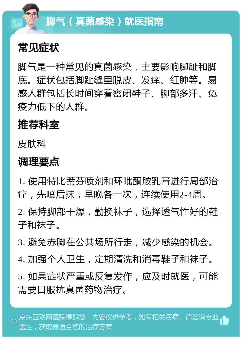 脚气（真菌感染）就医指南 常见症状 脚气是一种常见的真菌感染，主要影响脚趾和脚底。症状包括脚趾缝里脱皮、发痒、红肿等。易感人群包括长时间穿着密闭鞋子、脚部多汗、免疫力低下的人群。 推荐科室 皮肤科 调理要点 1. 使用特比萘芬喷剂和环吡酮胺乳膏进行局部治疗，先喷后抹，早晚各一次，连续使用2-4周。 2. 保持脚部干燥，勤换袜子，选择透气性好的鞋子和袜子。 3. 避免赤脚在公共场所行走，减少感染的机会。 4. 加强个人卫生，定期清洗和消毒鞋子和袜子。 5. 如果症状严重或反复发作，应及时就医，可能需要口服抗真菌药物治疗。