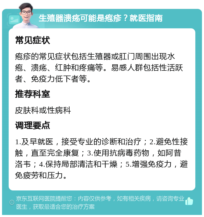 生殖器溃疡可能是疱疹？就医指南 常见症状 疱疹的常见症状包括生殖器或肛门周围出现水疱、溃疡、红肿和疼痛等。易感人群包括性活跃者、免疫力低下者等。 推荐科室 皮肤科或性病科 调理要点 1.及早就医，接受专业的诊断和治疗；2.避免性接触，直至完全康复；3.使用抗病毒药物，如阿昔洛韦；4.保持局部清洁和干燥；5.增强免疫力，避免疲劳和压力。