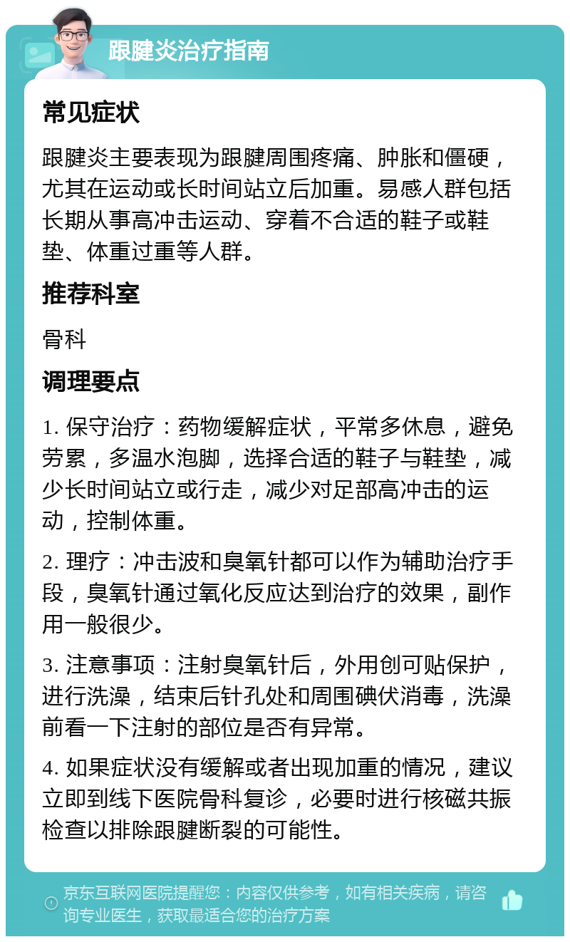 跟腱炎治疗指南 常见症状 跟腱炎主要表现为跟腱周围疼痛、肿胀和僵硬，尤其在运动或长时间站立后加重。易感人群包括长期从事高冲击运动、穿着不合适的鞋子或鞋垫、体重过重等人群。 推荐科室 骨科 调理要点 1. 保守治疗：药物缓解症状，平常多休息，避免劳累，多温水泡脚，选择合适的鞋子与鞋垫，减少长时间站立或行走，减少对足部高冲击的运动，控制体重。 2. 理疗：冲击波和臭氧针都可以作为辅助治疗手段，臭氧针通过氧化反应达到治疗的效果，副作用一般很少。 3. 注意事项：注射臭氧针后，外用创可贴保护，进行洗澡，结束后针孔处和周围碘伏消毒，洗澡前看一下注射的部位是否有异常。 4. 如果症状没有缓解或者出现加重的情况，建议立即到线下医院骨科复诊，必要时进行核磁共振检查以排除跟腱断裂的可能性。