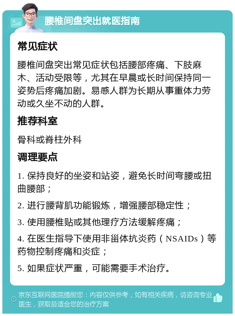 腰椎间盘突出就医指南 常见症状 腰椎间盘突出常见症状包括腰部疼痛、下肢麻木、活动受限等，尤其在早晨或长时间保持同一姿势后疼痛加剧。易感人群为长期从事重体力劳动或久坐不动的人群。 推荐科室 骨科或脊柱外科 调理要点 1. 保持良好的坐姿和站姿，避免长时间弯腰或扭曲腰部； 2. 进行腰背肌功能锻炼，增强腰部稳定性； 3. 使用腰椎贴或其他理疗方法缓解疼痛； 4. 在医生指导下使用非甾体抗炎药（NSAIDs）等药物控制疼痛和炎症； 5. 如果症状严重，可能需要手术治疗。