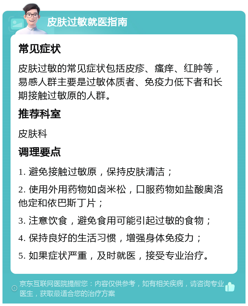 皮肤过敏就医指南 常见症状 皮肤过敏的常见症状包括皮疹、瘙痒、红肿等，易感人群主要是过敏体质者、免疫力低下者和长期接触过敏原的人群。 推荐科室 皮肤科 调理要点 1. 避免接触过敏原，保持皮肤清洁； 2. 使用外用药物如卤米松，口服药物如盐酸奥洛他定和依巴斯丁片； 3. 注意饮食，避免食用可能引起过敏的食物； 4. 保持良好的生活习惯，增强身体免疫力； 5. 如果症状严重，及时就医，接受专业治疗。