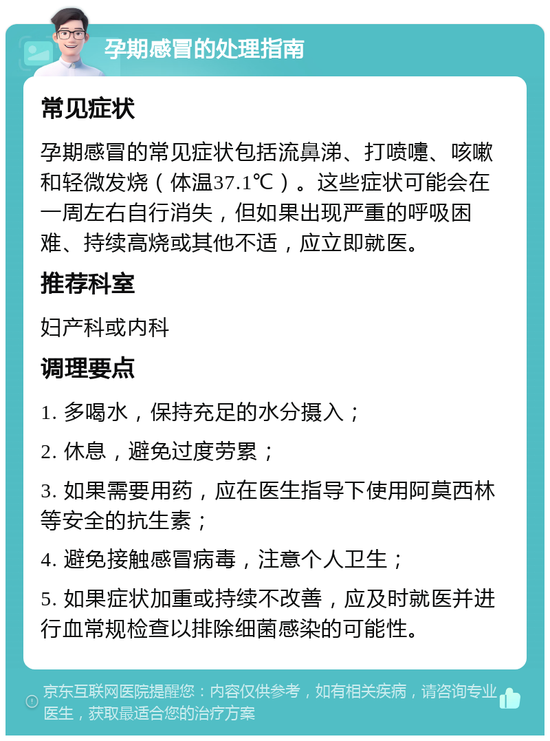 孕期感冒的处理指南 常见症状 孕期感冒的常见症状包括流鼻涕、打喷嚏、咳嗽和轻微发烧（体温37.1℃）。这些症状可能会在一周左右自行消失，但如果出现严重的呼吸困难、持续高烧或其他不适，应立即就医。 推荐科室 妇产科或内科 调理要点 1. 多喝水，保持充足的水分摄入； 2. 休息，避免过度劳累； 3. 如果需要用药，应在医生指导下使用阿莫西林等安全的抗生素； 4. 避免接触感冒病毒，注意个人卫生； 5. 如果症状加重或持续不改善，应及时就医并进行血常规检查以排除细菌感染的可能性。