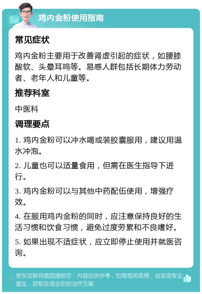 鸡内金粉使用指南 常见症状 鸡内金粉主要用于改善肾虚引起的症状，如腰膝酸软、头晕耳鸣等。易感人群包括长期体力劳动者、老年人和儿童等。 推荐科室 中医科 调理要点 1. 鸡内金粉可以冲水喝或装胶囊服用，建议用温水冲泡。 2. 儿童也可以适量食用，但需在医生指导下进行。 3. 鸡内金粉可以与其他中药配伍使用，增强疗效。 4. 在服用鸡内金粉的同时，应注意保持良好的生活习惯和饮食习惯，避免过度劳累和不良嗜好。 5. 如果出现不适症状，应立即停止使用并就医咨询。