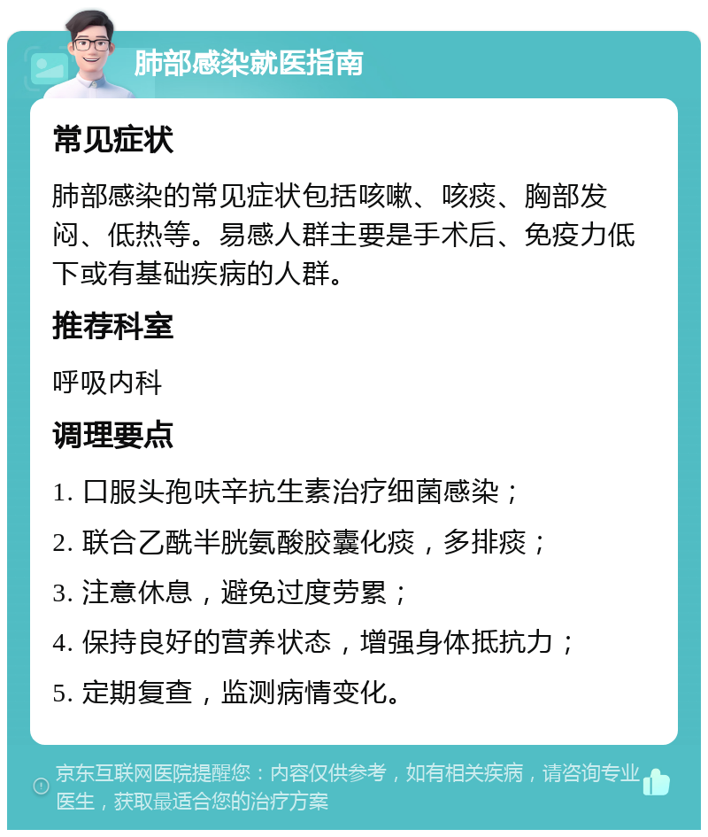 肺部感染就医指南 常见症状 肺部感染的常见症状包括咳嗽、咳痰、胸部发闷、低热等。易感人群主要是手术后、免疫力低下或有基础疾病的人群。 推荐科室 呼吸内科 调理要点 1. 口服头孢呋辛抗生素治疗细菌感染； 2. 联合乙酰半胱氨酸胶囊化痰，多排痰； 3. 注意休息，避免过度劳累； 4. 保持良好的营养状态，增强身体抵抗力； 5. 定期复查，监测病情变化。