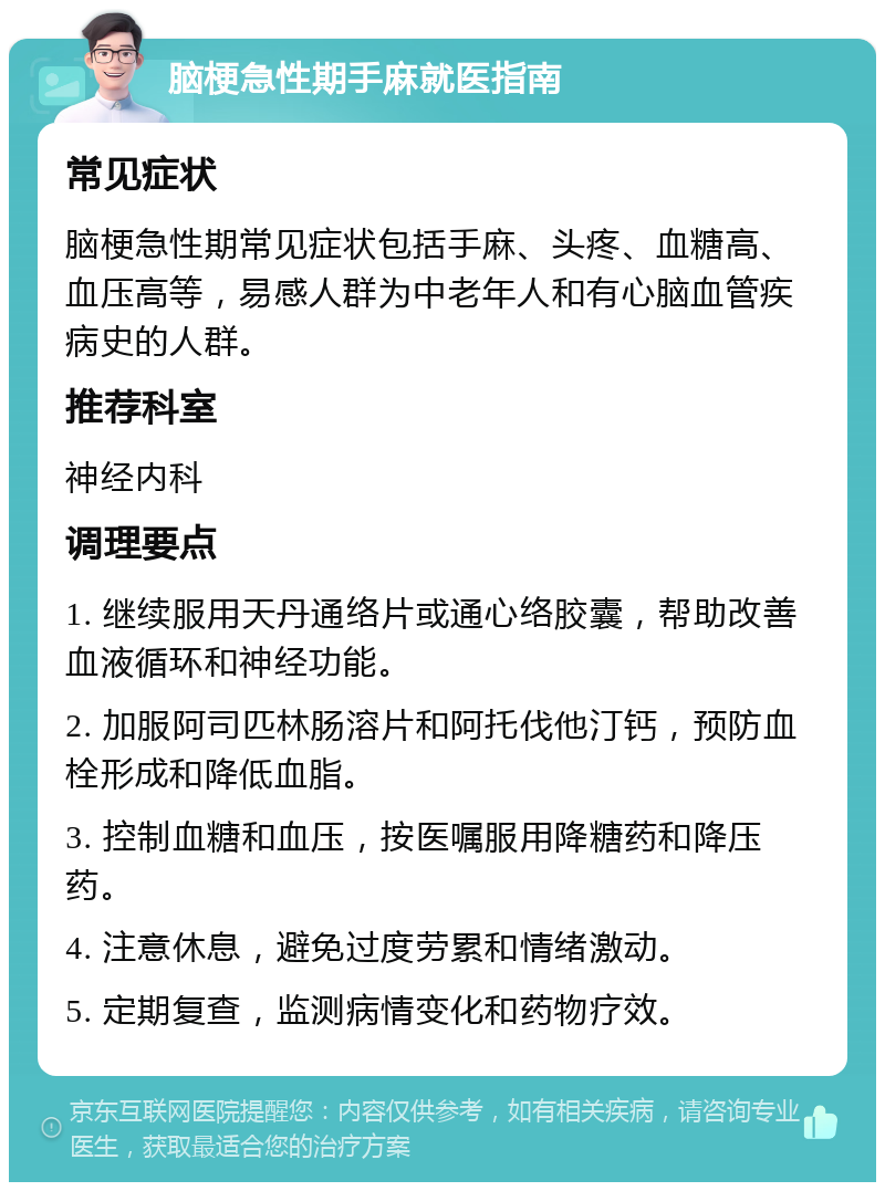 脑梗急性期手麻就医指南 常见症状 脑梗急性期常见症状包括手麻、头疼、血糖高、血压高等，易感人群为中老年人和有心脑血管疾病史的人群。 推荐科室 神经内科 调理要点 1. 继续服用天丹通络片或通心络胶囊，帮助改善血液循环和神经功能。 2. 加服阿司匹林肠溶片和阿托伐他汀钙，预防血栓形成和降低血脂。 3. 控制血糖和血压，按医嘱服用降糖药和降压药。 4. 注意休息，避免过度劳累和情绪激动。 5. 定期复查，监测病情变化和药物疗效。