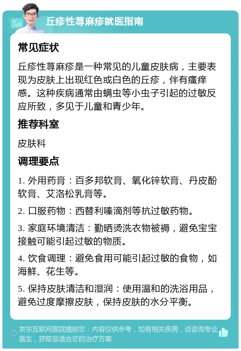 丘疹性荨麻疹就医指南 常见症状 丘疹性荨麻疹是一种常见的儿童皮肤病，主要表现为皮肤上出现红色或白色的丘疹，伴有瘙痒感。这种疾病通常由螨虫等小虫子引起的过敏反应所致，多见于儿童和青少年。 推荐科室 皮肤科 调理要点 1. 外用药膏：百多邦软膏、氧化锌软膏、丹皮酚软膏、艾洛松乳膏等。 2. 口服药物：西替利嗪滴剂等抗过敏药物。 3. 家庭环境清洁：勤晒烫洗衣物被褥，避免宝宝接触可能引起过敏的物质。 4. 饮食调理：避免食用可能引起过敏的食物，如海鲜、花生等。 5. 保持皮肤清洁和湿润：使用温和的洗浴用品，避免过度摩擦皮肤，保持皮肤的水分平衡。