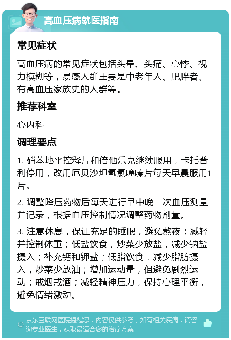 高血压病就医指南 常见症状 高血压病的常见症状包括头晕、头痛、心悸、视力模糊等，易感人群主要是中老年人、肥胖者、有高血压家族史的人群等。 推荐科室 心内科 调理要点 1. 硝苯地平控释片和倍他乐克继续服用，卡托普利停用，改用厄贝沙坦氢氯噻嗪片每天早晨服用1片。 2. 调整降压药物后每天进行早中晚三次血压测量并记录，根据血压控制情况调整药物剂量。 3. 注意休息，保证充足的睡眠，避免熬夜；减轻并控制体重；低盐饮食，炒菜少放盐，减少钠盐摄入；补充钙和钾盐；低脂饮食，减少脂肪摄入，炒菜少放油；增加运动量，但避免剧烈运动；戒烟戒酒；减轻精神压力，保持心理平衡，避免情绪激动。