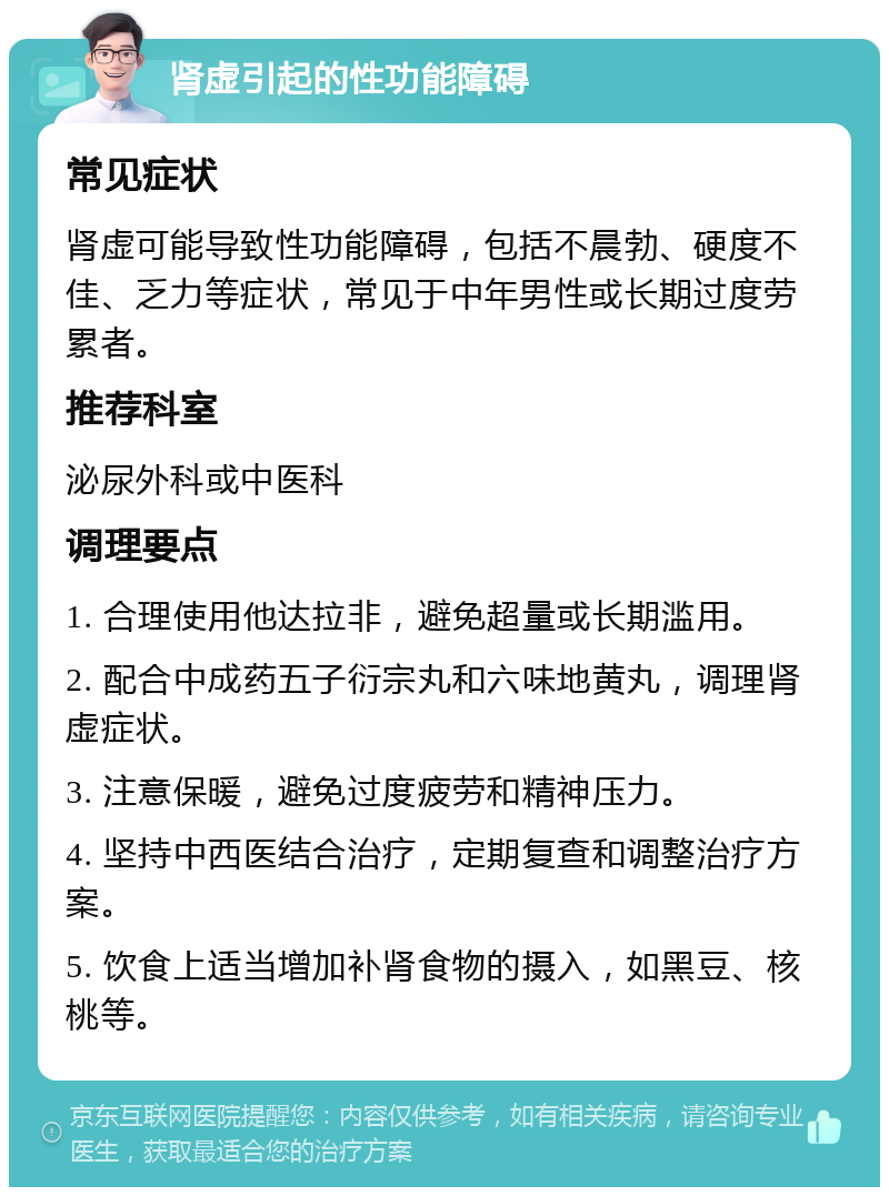 肾虚引起的性功能障碍 常见症状 肾虚可能导致性功能障碍，包括不晨勃、硬度不佳、乏力等症状，常见于中年男性或长期过度劳累者。 推荐科室 泌尿外科或中医科 调理要点 1. 合理使用他达拉非，避免超量或长期滥用。 2. 配合中成药五子衍宗丸和六味地黄丸，调理肾虚症状。 3. 注意保暖，避免过度疲劳和精神压力。 4. 坚持中西医结合治疗，定期复查和调整治疗方案。 5. 饮食上适当增加补肾食物的摄入，如黑豆、核桃等。