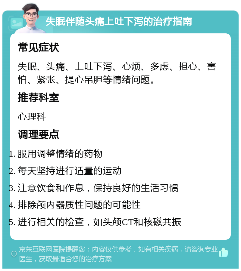 失眠伴随头痛上吐下泻的治疗指南 常见症状 失眠、头痛、上吐下泻、心烦、多虑、担心、害怕、紧张、提心吊胆等情绪问题。 推荐科室 心理科 调理要点 服用调整情绪的药物 每天坚持进行适量的运动 注意饮食和作息，保持良好的生活习惯 排除颅内器质性问题的可能性 进行相关的检查，如头颅CT和核磁共振