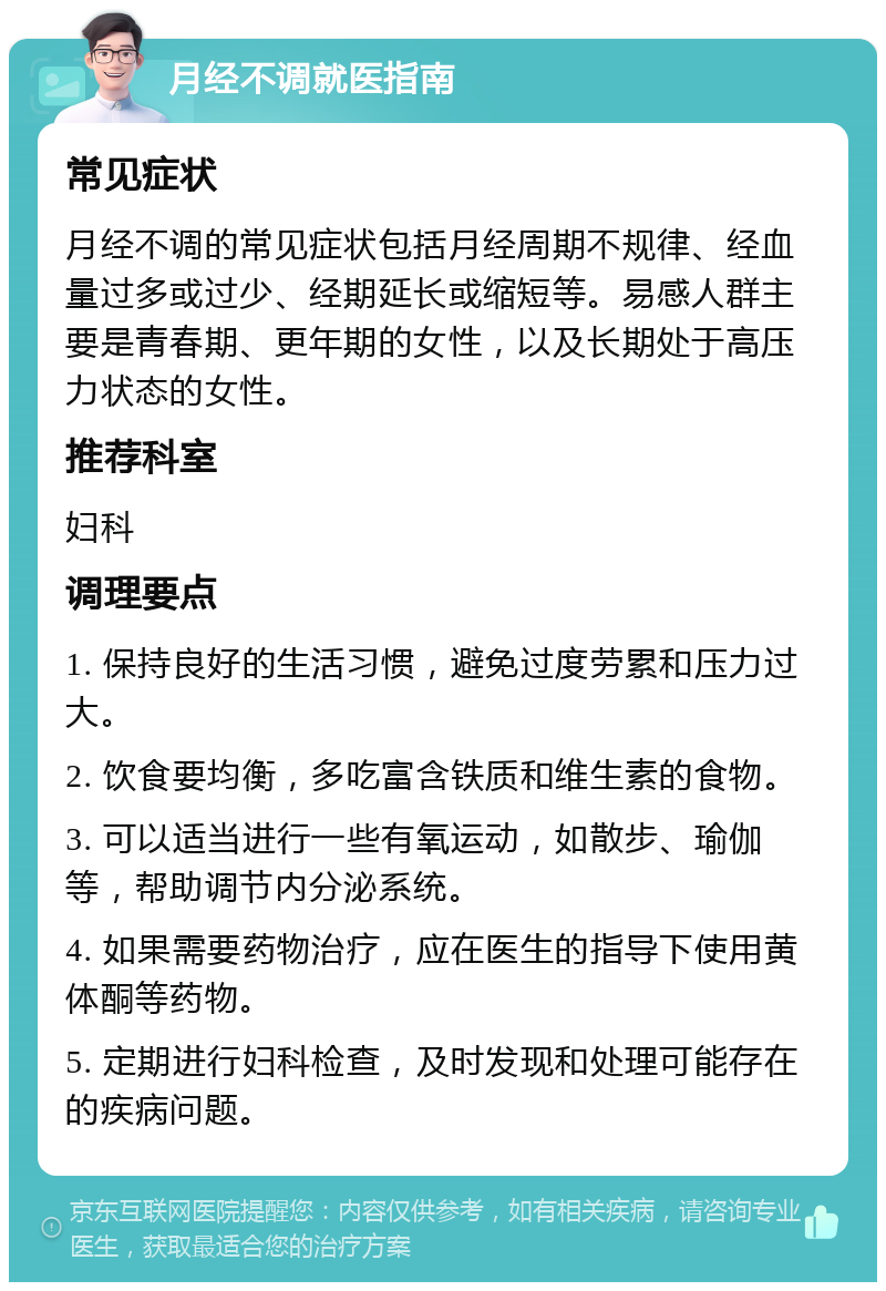 月经不调就医指南 常见症状 月经不调的常见症状包括月经周期不规律、经血量过多或过少、经期延长或缩短等。易感人群主要是青春期、更年期的女性，以及长期处于高压力状态的女性。 推荐科室 妇科 调理要点 1. 保持良好的生活习惯，避免过度劳累和压力过大。 2. 饮食要均衡，多吃富含铁质和维生素的食物。 3. 可以适当进行一些有氧运动，如散步、瑜伽等，帮助调节内分泌系统。 4. 如果需要药物治疗，应在医生的指导下使用黄体酮等药物。 5. 定期进行妇科检查，及时发现和处理可能存在的疾病问题。