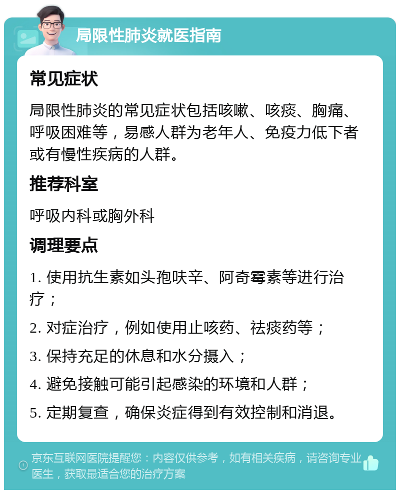 局限性肺炎就医指南 常见症状 局限性肺炎的常见症状包括咳嗽、咳痰、胸痛、呼吸困难等，易感人群为老年人、免疫力低下者或有慢性疾病的人群。 推荐科室 呼吸内科或胸外科 调理要点 1. 使用抗生素如头孢呋辛、阿奇霉素等进行治疗； 2. 对症治疗，例如使用止咳药、祛痰药等； 3. 保持充足的休息和水分摄入； 4. 避免接触可能引起感染的环境和人群； 5. 定期复查，确保炎症得到有效控制和消退。