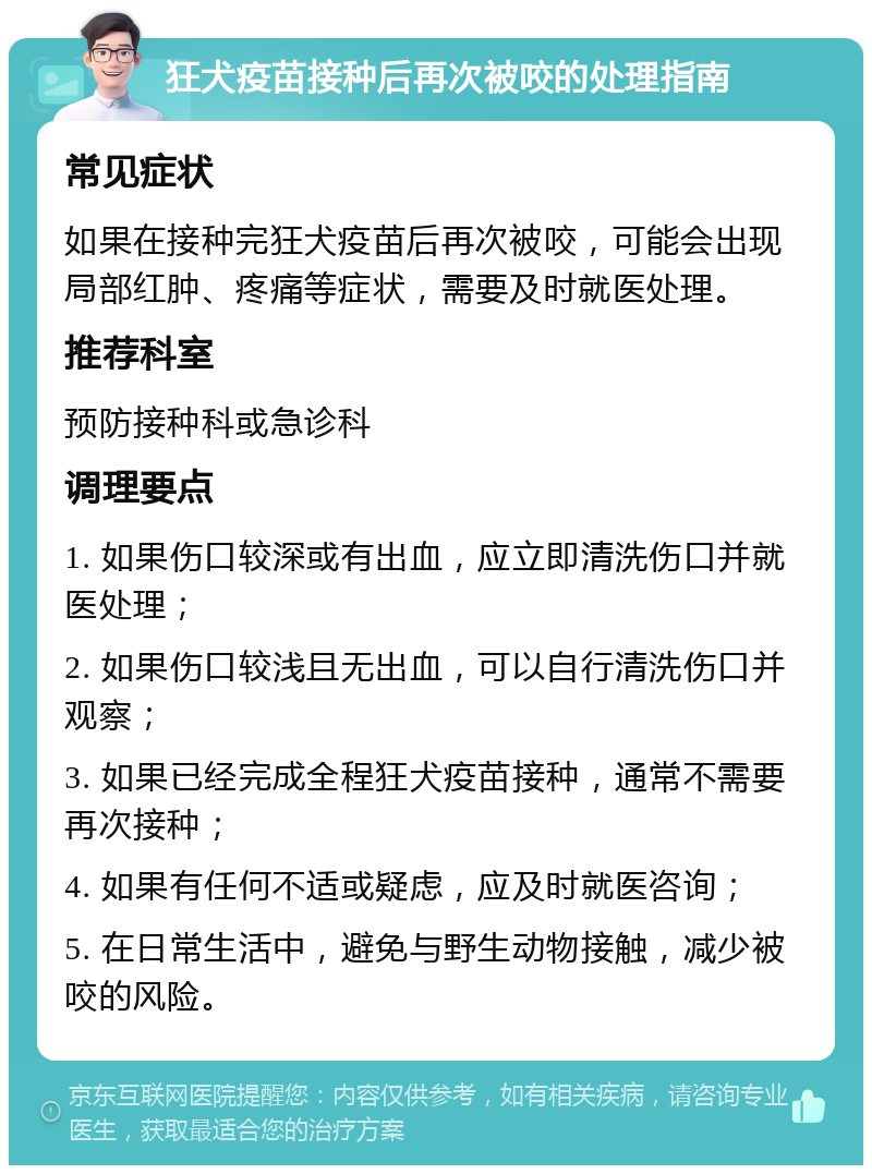 狂犬疫苗接种后再次被咬的处理指南 常见症状 如果在接种完狂犬疫苗后再次被咬，可能会出现局部红肿、疼痛等症状，需要及时就医处理。 推荐科室 预防接种科或急诊科 调理要点 1. 如果伤口较深或有出血，应立即清洗伤口并就医处理； 2. 如果伤口较浅且无出血，可以自行清洗伤口并观察； 3. 如果已经完成全程狂犬疫苗接种，通常不需要再次接种； 4. 如果有任何不适或疑虑，应及时就医咨询； 5. 在日常生活中，避免与野生动物接触，减少被咬的风险。