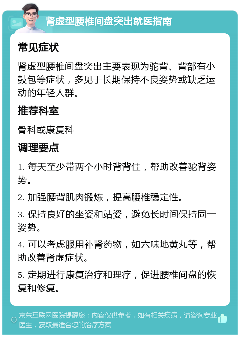 肾虚型腰椎间盘突出就医指南 常见症状 肾虚型腰椎间盘突出主要表现为驼背、背部有小鼓包等症状，多见于长期保持不良姿势或缺乏运动的年轻人群。 推荐科室 骨科或康复科 调理要点 1. 每天至少带两个小时背背佳，帮助改善驼背姿势。 2. 加强腰背肌肉锻炼，提高腰椎稳定性。 3. 保持良好的坐姿和站姿，避免长时间保持同一姿势。 4. 可以考虑服用补肾药物，如六味地黄丸等，帮助改善肾虚症状。 5. 定期进行康复治疗和理疗，促进腰椎间盘的恢复和修复。