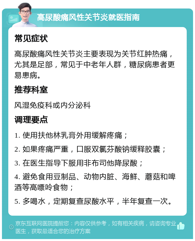 高尿酸痛风性关节炎就医指南 常见症状 高尿酸痛风性关节炎主要表现为关节红肿热痛，尤其是足部，常见于中老年人群，糖尿病患者更易患病。 推荐科室 风湿免疫科或内分泌科 调理要点 1. 使用扶他林乳膏外用缓解疼痛； 2. 如果疼痛严重，口服双氯芬酸钠缓释胶囊； 3. 在医生指导下服用非布司他降尿酸； 4. 避免食用豆制品、动物内脏、海鲜、蘑菇和啤酒等高嘌呤食物； 5. 多喝水，定期复查尿酸水平，半年复查一次。