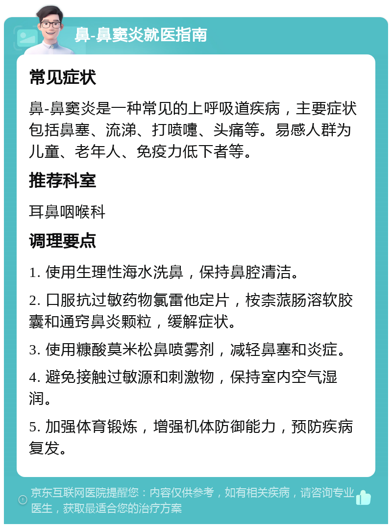 鼻-鼻窦炎就医指南 常见症状 鼻-鼻窦炎是一种常见的上呼吸道疾病，主要症状包括鼻塞、流涕、打喷嚏、头痛等。易感人群为儿童、老年人、免疫力低下者等。 推荐科室 耳鼻咽喉科 调理要点 1. 使用生理性海水洗鼻，保持鼻腔清洁。 2. 口服抗过敏药物氯雷他定片，桉柰蒎肠溶软胶囊和通窍鼻炎颗粒，缓解症状。 3. 使用糠酸莫米松鼻喷雾剂，减轻鼻塞和炎症。 4. 避免接触过敏源和刺激物，保持室内空气湿润。 5. 加强体育锻炼，增强机体防御能力，预防疾病复发。