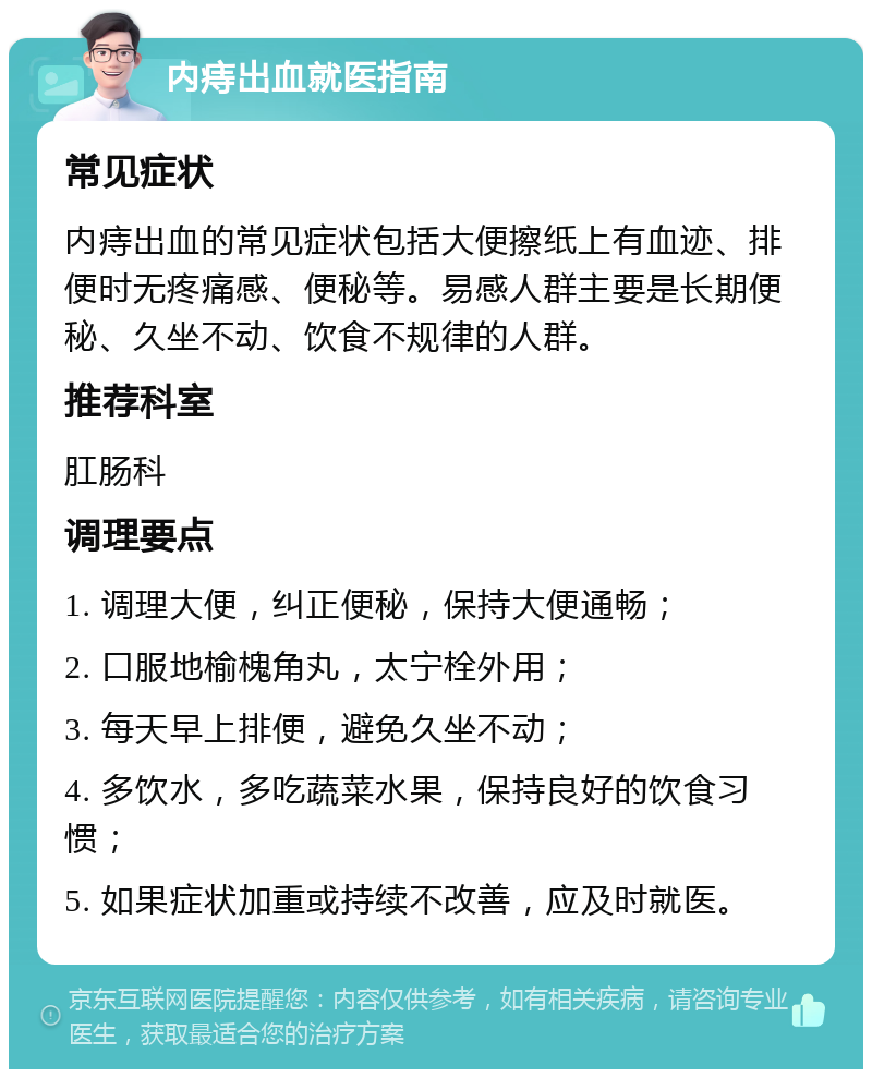 内痔出血就医指南 常见症状 内痔出血的常见症状包括大便擦纸上有血迹、排便时无疼痛感、便秘等。易感人群主要是长期便秘、久坐不动、饮食不规律的人群。 推荐科室 肛肠科 调理要点 1. 调理大便，纠正便秘，保持大便通畅； 2. 口服地榆槐角丸，太宁栓外用； 3. 每天早上排便，避免久坐不动； 4. 多饮水，多吃蔬菜水果，保持良好的饮食习惯； 5. 如果症状加重或持续不改善，应及时就医。