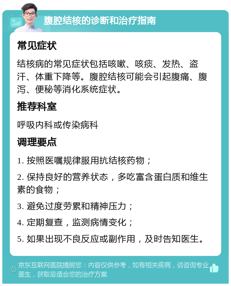 腹腔结核的诊断和治疗指南 常见症状 结核病的常见症状包括咳嗽、咳痰、发热、盗汗、体重下降等。腹腔结核可能会引起腹痛、腹泻、便秘等消化系统症状。 推荐科室 呼吸内科或传染病科 调理要点 1. 按照医嘱规律服用抗结核药物； 2. 保持良好的营养状态，多吃富含蛋白质和维生素的食物； 3. 避免过度劳累和精神压力； 4. 定期复查，监测病情变化； 5. 如果出现不良反应或副作用，及时告知医生。