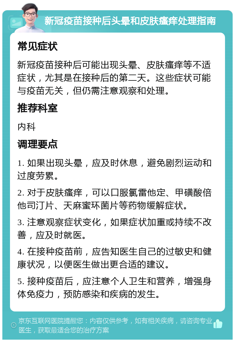 新冠疫苗接种后头晕和皮肤瘙痒处理指南 常见症状 新冠疫苗接种后可能出现头晕、皮肤瘙痒等不适症状，尤其是在接种后的第二天。这些症状可能与疫苗无关，但仍需注意观察和处理。 推荐科室 内科 调理要点 1. 如果出现头晕，应及时休息，避免剧烈运动和过度劳累。 2. 对于皮肤瘙痒，可以口服氯雷他定、甲磺酸倍他司汀片、天麻蜜环菌片等药物缓解症状。 3. 注意观察症状变化，如果症状加重或持续不改善，应及时就医。 4. 在接种疫苗前，应告知医生自己的过敏史和健康状况，以便医生做出更合适的建议。 5. 接种疫苗后，应注意个人卫生和营养，增强身体免疫力，预防感染和疾病的发生。