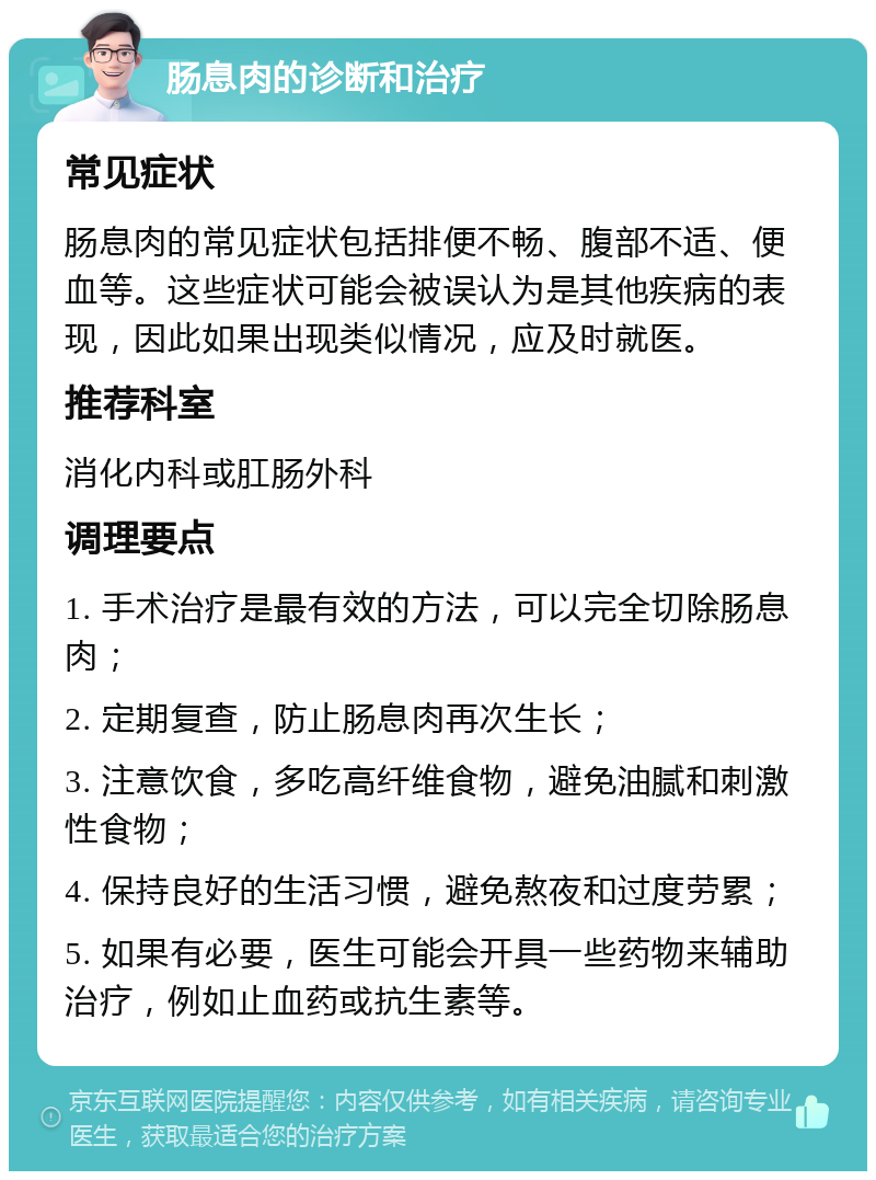 肠息肉的诊断和治疗 常见症状 肠息肉的常见症状包括排便不畅、腹部不适、便血等。这些症状可能会被误认为是其他疾病的表现，因此如果出现类似情况，应及时就医。 推荐科室 消化内科或肛肠外科 调理要点 1. 手术治疗是最有效的方法，可以完全切除肠息肉； 2. 定期复查，防止肠息肉再次生长； 3. 注意饮食，多吃高纤维食物，避免油腻和刺激性食物； 4. 保持良好的生活习惯，避免熬夜和过度劳累； 5. 如果有必要，医生可能会开具一些药物来辅助治疗，例如止血药或抗生素等。