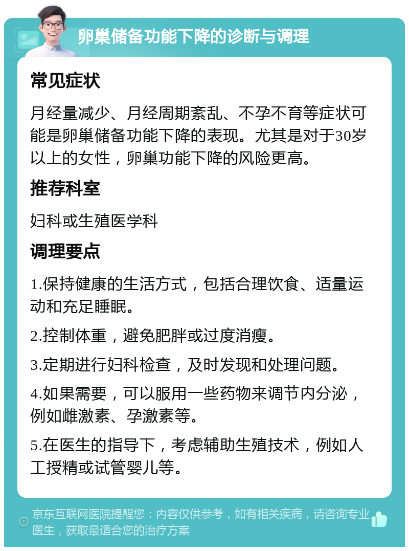 卵巢储备功能下降的诊断与调理 常见症状 月经量减少、月经周期紊乱、不孕不育等症状可能是卵巢储备功能下降的表现。尤其是对于30岁以上的女性，卵巢功能下降的风险更高。 推荐科室 妇科或生殖医学科 调理要点 1.保持健康的生活方式，包括合理饮食、适量运动和充足睡眠。 2.控制体重，避免肥胖或过度消瘦。 3.定期进行妇科检查，及时发现和处理问题。 4.如果需要，可以服用一些药物来调节内分泌，例如雌激素、孕激素等。 5.在医生的指导下，考虑辅助生殖技术，例如人工授精或试管婴儿等。