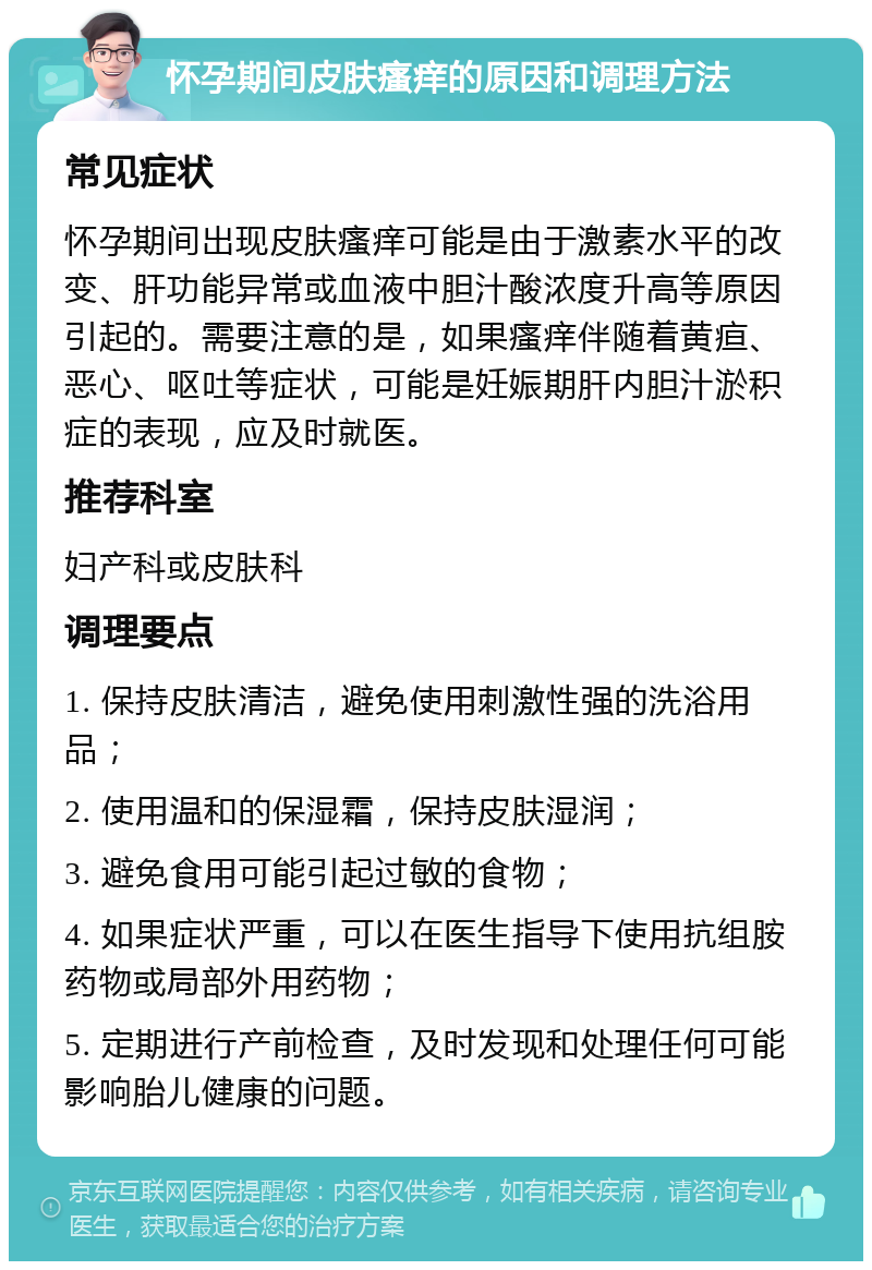 怀孕期间皮肤瘙痒的原因和调理方法 常见症状 怀孕期间出现皮肤瘙痒可能是由于激素水平的改变、肝功能异常或血液中胆汁酸浓度升高等原因引起的。需要注意的是，如果瘙痒伴随着黄疸、恶心、呕吐等症状，可能是妊娠期肝内胆汁淤积症的表现，应及时就医。 推荐科室 妇产科或皮肤科 调理要点 1. 保持皮肤清洁，避免使用刺激性强的洗浴用品； 2. 使用温和的保湿霜，保持皮肤湿润； 3. 避免食用可能引起过敏的食物； 4. 如果症状严重，可以在医生指导下使用抗组胺药物或局部外用药物； 5. 定期进行产前检查，及时发现和处理任何可能影响胎儿健康的问题。