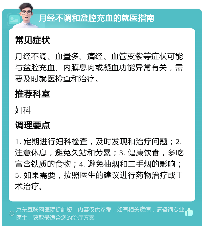 月经不调和盆腔充血的就医指南 常见症状 月经不调、血量多、痛经、血管变紫等症状可能与盆腔充血、内膜息肉或凝血功能异常有关，需要及时就医检查和治疗。 推荐科室 妇科 调理要点 1. 定期进行妇科检查，及时发现和治疗问题；2. 注意休息，避免久站和劳累；3. 健康饮食，多吃富含铁质的食物；4. 避免抽烟和二手烟的影响；5. 如果需要，按照医生的建议进行药物治疗或手术治疗。