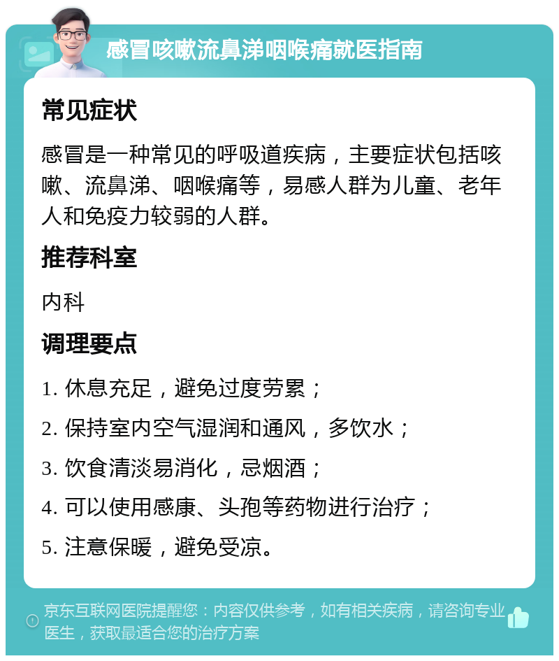 感冒咳嗽流鼻涕咽喉痛就医指南 常见症状 感冒是一种常见的呼吸道疾病，主要症状包括咳嗽、流鼻涕、咽喉痛等，易感人群为儿童、老年人和免疫力较弱的人群。 推荐科室 内科 调理要点 1. 休息充足，避免过度劳累； 2. 保持室内空气湿润和通风，多饮水； 3. 饮食清淡易消化，忌烟酒； 4. 可以使用感康、头孢等药物进行治疗； 5. 注意保暖，避免受凉。