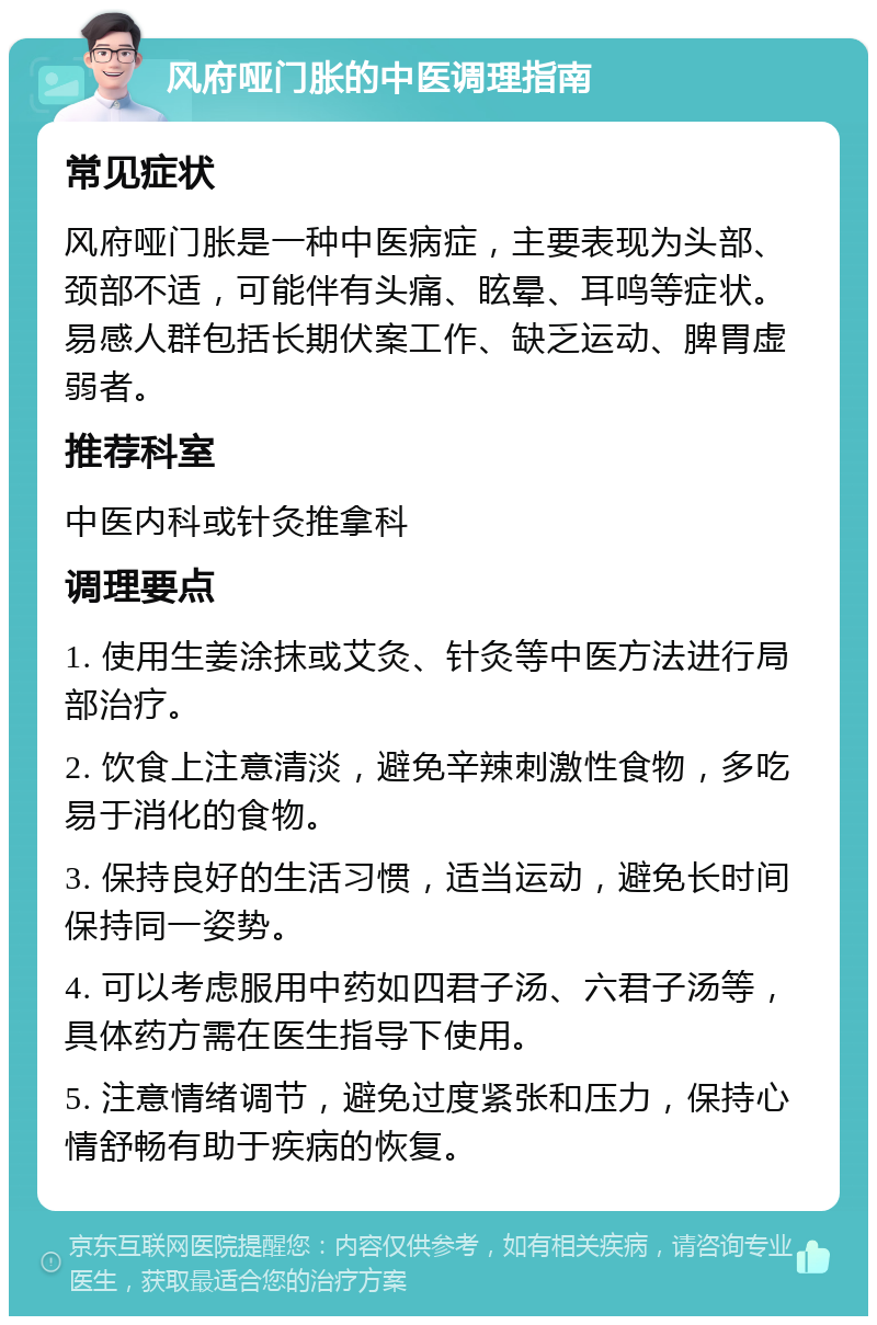 风府哑门胀的中医调理指南 常见症状 风府哑门胀是一种中医病症，主要表现为头部、颈部不适，可能伴有头痛、眩晕、耳鸣等症状。易感人群包括长期伏案工作、缺乏运动、脾胃虚弱者。 推荐科室 中医内科或针灸推拿科 调理要点 1. 使用生姜涂抹或艾灸、针灸等中医方法进行局部治疗。 2. 饮食上注意清淡，避免辛辣刺激性食物，多吃易于消化的食物。 3. 保持良好的生活习惯，适当运动，避免长时间保持同一姿势。 4. 可以考虑服用中药如四君子汤、六君子汤等，具体药方需在医生指导下使用。 5. 注意情绪调节，避免过度紧张和压力，保持心情舒畅有助于疾病的恢复。