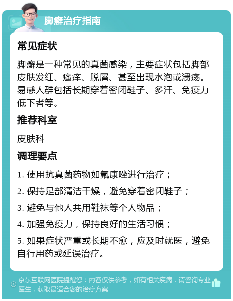 脚癣治疗指南 常见症状 脚癣是一种常见的真菌感染，主要症状包括脚部皮肤发红、瘙痒、脱屑、甚至出现水泡或溃疡。易感人群包括长期穿着密闭鞋子、多汗、免疫力低下者等。 推荐科室 皮肤科 调理要点 1. 使用抗真菌药物如氟康唑进行治疗； 2. 保持足部清洁干燥，避免穿着密闭鞋子； 3. 避免与他人共用鞋袜等个人物品； 4. 加强免疫力，保持良好的生活习惯； 5. 如果症状严重或长期不愈，应及时就医，避免自行用药或延误治疗。