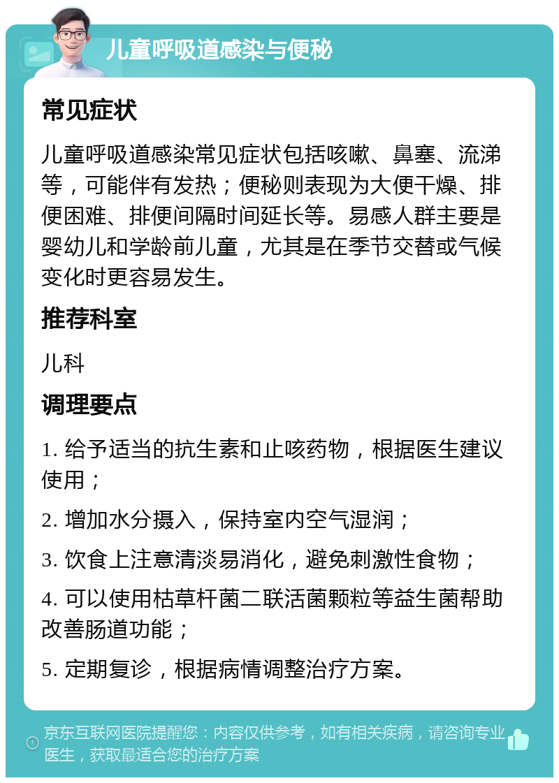 儿童呼吸道感染与便秘 常见症状 儿童呼吸道感染常见症状包括咳嗽、鼻塞、流涕等，可能伴有发热；便秘则表现为大便干燥、排便困难、排便间隔时间延长等。易感人群主要是婴幼儿和学龄前儿童，尤其是在季节交替或气候变化时更容易发生。 推荐科室 儿科 调理要点 1. 给予适当的抗生素和止咳药物，根据医生建议使用； 2. 增加水分摄入，保持室内空气湿润； 3. 饮食上注意清淡易消化，避免刺激性食物； 4. 可以使用枯草杆菌二联活菌颗粒等益生菌帮助改善肠道功能； 5. 定期复诊，根据病情调整治疗方案。