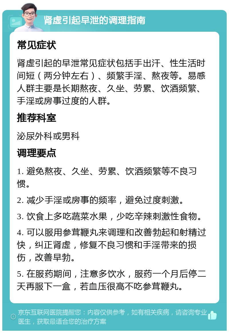 肾虚引起早泄的调理指南 常见症状 肾虚引起的早泄常见症状包括手出汗、性生活时间短（两分钟左右）、频繁手淫、熬夜等。易感人群主要是长期熬夜、久坐、劳累、饮酒频繁、手淫或房事过度的人群。 推荐科室 泌尿外科或男科 调理要点 1. 避免熬夜、久坐、劳累、饮酒频繁等不良习惯。 2. 减少手淫或房事的频率，避免过度刺激。 3. 饮食上多吃蔬菜水果，少吃辛辣刺激性食物。 4. 可以服用参茸鞭丸来调理和改善勃起和射精过快，纠正肾虚，修复不良习惯和手淫带来的损伤，改善早勃。 5. 在服药期间，注意多饮水，服药一个月后停二天再服下一盒，若血压很高不吃参茸鞭丸。