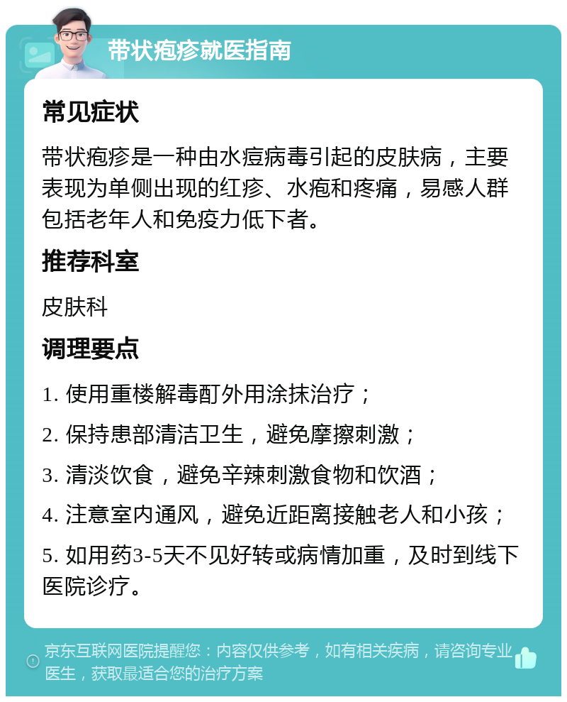 带状疱疹就医指南 常见症状 带状疱疹是一种由水痘病毒引起的皮肤病，主要表现为单侧出现的红疹、水疱和疼痛，易感人群包括老年人和免疫力低下者。 推荐科室 皮肤科 调理要点 1. 使用重楼解毒酊外用涂抹治疗； 2. 保持患部清洁卫生，避免摩擦刺激； 3. 清淡饮食，避免辛辣刺激食物和饮酒； 4. 注意室内通风，避免近距离接触老人和小孩； 5. 如用药3-5天不见好转或病情加重，及时到线下医院诊疗。