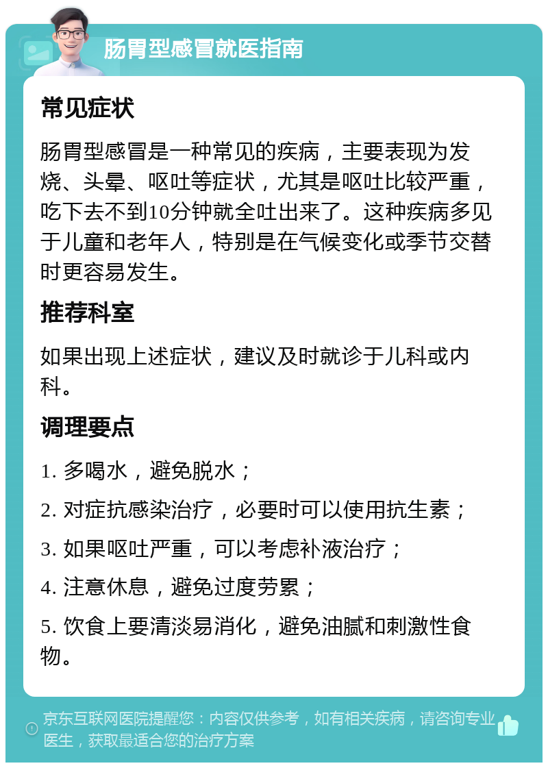 肠胃型感冒就医指南 常见症状 肠胃型感冒是一种常见的疾病，主要表现为发烧、头晕、呕吐等症状，尤其是呕吐比较严重，吃下去不到10分钟就全吐出来了。这种疾病多见于儿童和老年人，特别是在气候变化或季节交替时更容易发生。 推荐科室 如果出现上述症状，建议及时就诊于儿科或内科。 调理要点 1. 多喝水，避免脱水； 2. 对症抗感染治疗，必要时可以使用抗生素； 3. 如果呕吐严重，可以考虑补液治疗； 4. 注意休息，避免过度劳累； 5. 饮食上要清淡易消化，避免油腻和刺激性食物。