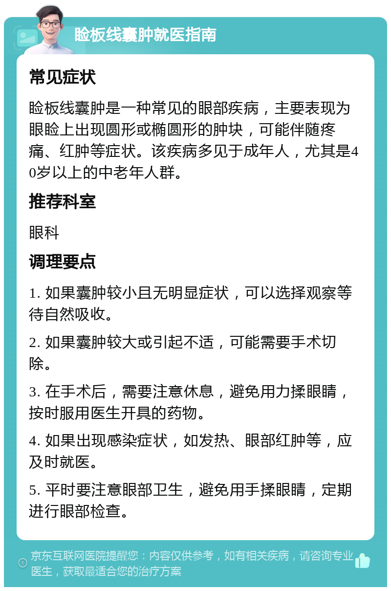 睑板线囊肿就医指南 常见症状 睑板线囊肿是一种常见的眼部疾病，主要表现为眼睑上出现圆形或椭圆形的肿块，可能伴随疼痛、红肿等症状。该疾病多见于成年人，尤其是40岁以上的中老年人群。 推荐科室 眼科 调理要点 1. 如果囊肿较小且无明显症状，可以选择观察等待自然吸收。 2. 如果囊肿较大或引起不适，可能需要手术切除。 3. 在手术后，需要注意休息，避免用力揉眼睛，按时服用医生开具的药物。 4. 如果出现感染症状，如发热、眼部红肿等，应及时就医。 5. 平时要注意眼部卫生，避免用手揉眼睛，定期进行眼部检查。