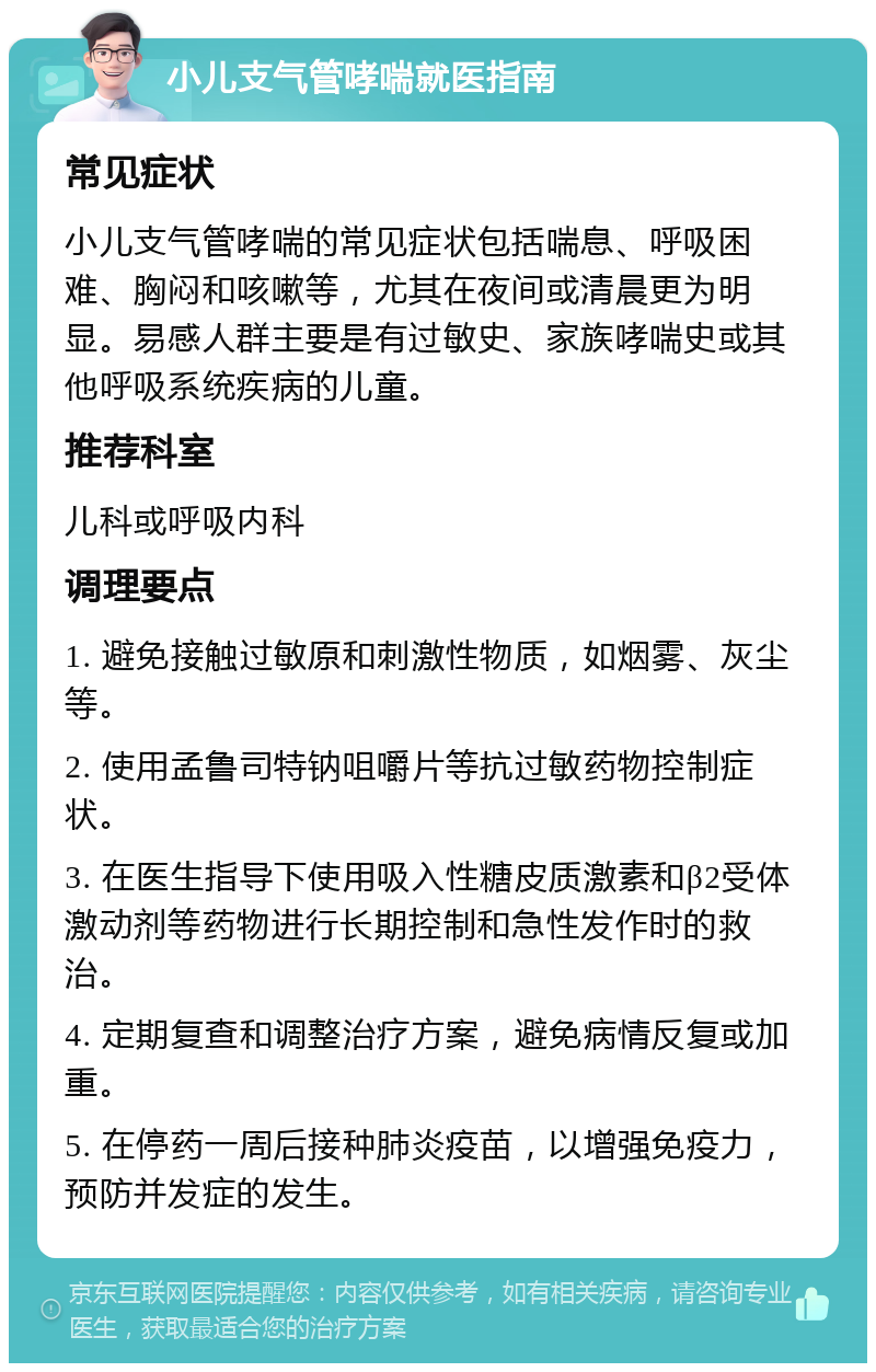 小儿支气管哮喘就医指南 常见症状 小儿支气管哮喘的常见症状包括喘息、呼吸困难、胸闷和咳嗽等，尤其在夜间或清晨更为明显。易感人群主要是有过敏史、家族哮喘史或其他呼吸系统疾病的儿童。 推荐科室 儿科或呼吸内科 调理要点 1. 避免接触过敏原和刺激性物质，如烟雾、灰尘等。 2. 使用孟鲁司特钠咀嚼片等抗过敏药物控制症状。 3. 在医生指导下使用吸入性糖皮质激素和β2受体激动剂等药物进行长期控制和急性发作时的救治。 4. 定期复查和调整治疗方案，避免病情反复或加重。 5. 在停药一周后接种肺炎疫苗，以增强免疫力，预防并发症的发生。