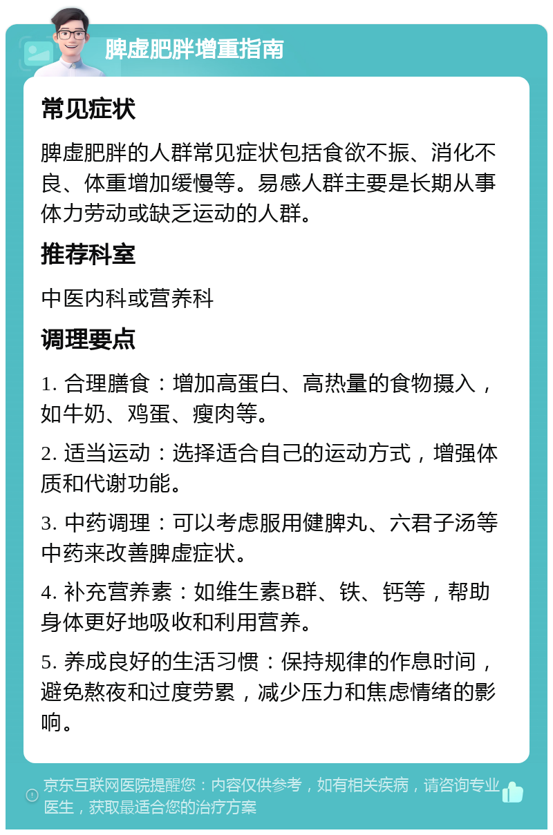 脾虚肥胖增重指南 常见症状 脾虚肥胖的人群常见症状包括食欲不振、消化不良、体重增加缓慢等。易感人群主要是长期从事体力劳动或缺乏运动的人群。 推荐科室 中医内科或营养科 调理要点 1. 合理膳食：增加高蛋白、高热量的食物摄入，如牛奶、鸡蛋、瘦肉等。 2. 适当运动：选择适合自己的运动方式，增强体质和代谢功能。 3. 中药调理：可以考虑服用健脾丸、六君子汤等中药来改善脾虚症状。 4. 补充营养素：如维生素B群、铁、钙等，帮助身体更好地吸收和利用营养。 5. 养成良好的生活习惯：保持规律的作息时间，避免熬夜和过度劳累，减少压力和焦虑情绪的影响。