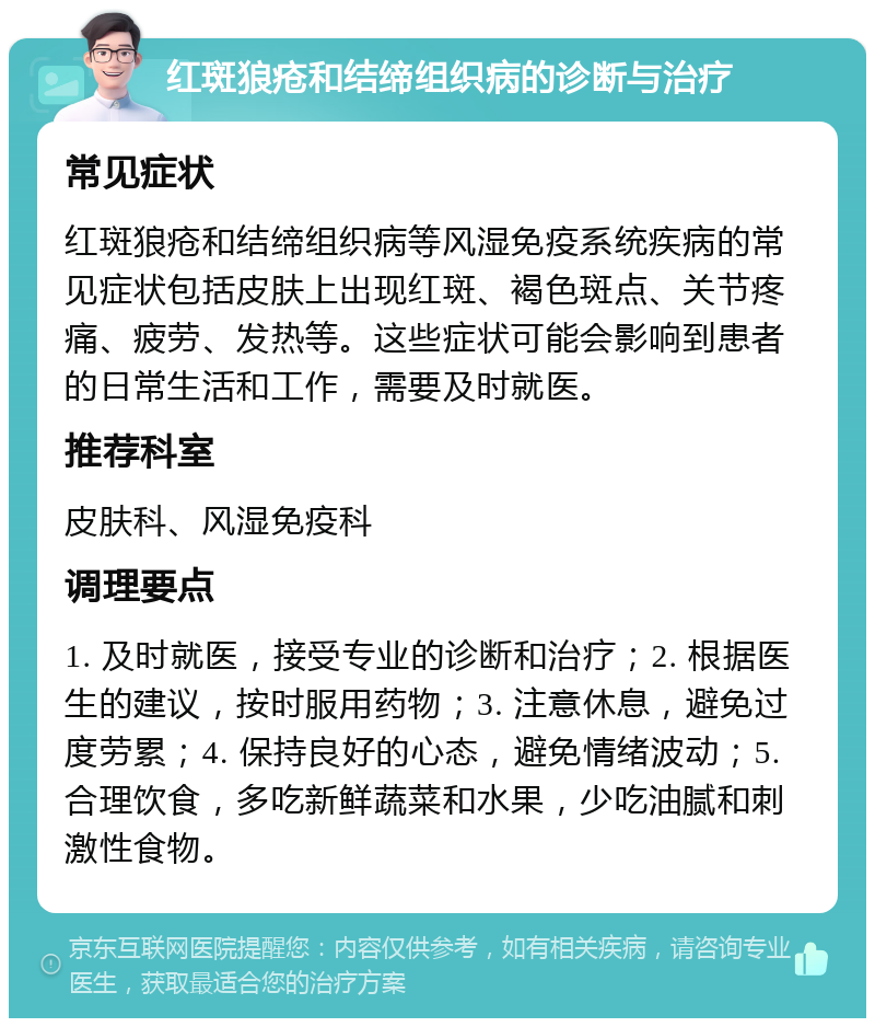 红斑狼疮和结缔组织病的诊断与治疗 常见症状 红斑狼疮和结缔组织病等风湿免疫系统疾病的常见症状包括皮肤上出现红斑、褐色斑点、关节疼痛、疲劳、发热等。这些症状可能会影响到患者的日常生活和工作，需要及时就医。 推荐科室 皮肤科、风湿免疫科 调理要点 1. 及时就医，接受专业的诊断和治疗；2. 根据医生的建议，按时服用药物；3. 注意休息，避免过度劳累；4. 保持良好的心态，避免情绪波动；5. 合理饮食，多吃新鲜蔬菜和水果，少吃油腻和刺激性食物。