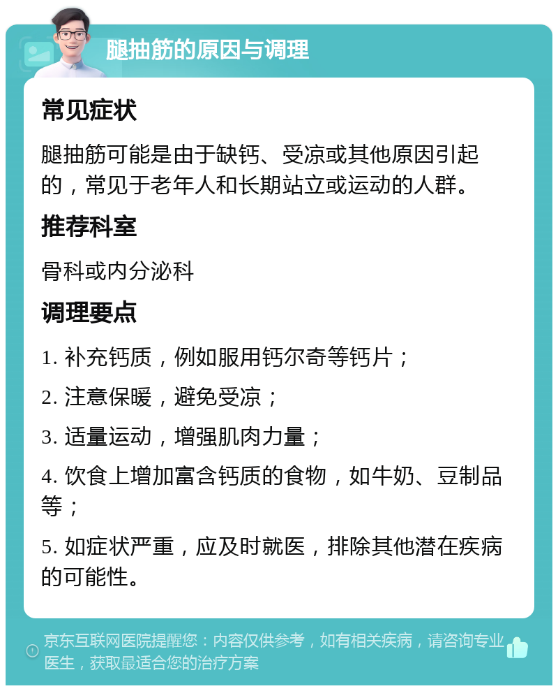 腿抽筋的原因与调理 常见症状 腿抽筋可能是由于缺钙、受凉或其他原因引起的，常见于老年人和长期站立或运动的人群。 推荐科室 骨科或内分泌科 调理要点 1. 补充钙质，例如服用钙尔奇等钙片； 2. 注意保暖，避免受凉； 3. 适量运动，增强肌肉力量； 4. 饮食上增加富含钙质的食物，如牛奶、豆制品等； 5. 如症状严重，应及时就医，排除其他潜在疾病的可能性。