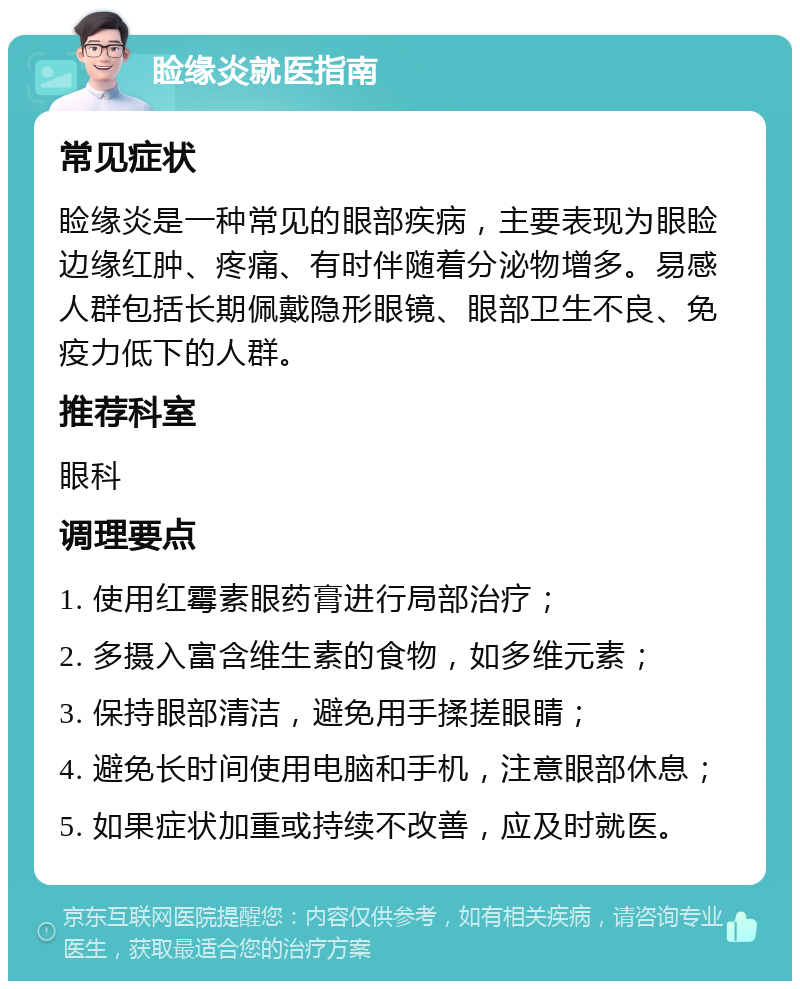 睑缘炎就医指南 常见症状 睑缘炎是一种常见的眼部疾病，主要表现为眼睑边缘红肿、疼痛、有时伴随着分泌物增多。易感人群包括长期佩戴隐形眼镜、眼部卫生不良、免疫力低下的人群。 推荐科室 眼科 调理要点 1. 使用红霉素眼药膏进行局部治疗； 2. 多摄入富含维生素的食物，如多维元素； 3. 保持眼部清洁，避免用手揉搓眼睛； 4. 避免长时间使用电脑和手机，注意眼部休息； 5. 如果症状加重或持续不改善，应及时就医。