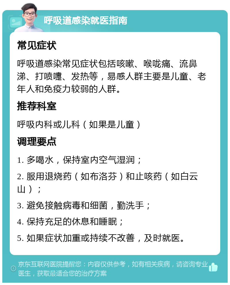 呼吸道感染就医指南 常见症状 呼吸道感染常见症状包括咳嗽、喉咙痛、流鼻涕、打喷嚏、发热等，易感人群主要是儿童、老年人和免疫力较弱的人群。 推荐科室 呼吸内科或儿科（如果是儿童） 调理要点 1. 多喝水，保持室内空气湿润； 2. 服用退烧药（如布洛芬）和止咳药（如白云山）； 3. 避免接触病毒和细菌，勤洗手； 4. 保持充足的休息和睡眠； 5. 如果症状加重或持续不改善，及时就医。