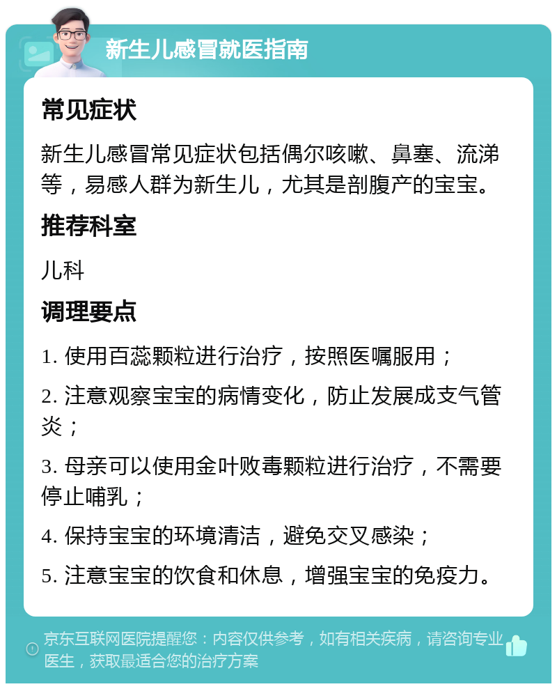 新生儿感冒就医指南 常见症状 新生儿感冒常见症状包括偶尔咳嗽、鼻塞、流涕等，易感人群为新生儿，尤其是剖腹产的宝宝。 推荐科室 儿科 调理要点 1. 使用百蕊颗粒进行治疗，按照医嘱服用； 2. 注意观察宝宝的病情变化，防止发展成支气管炎； 3. 母亲可以使用金叶败毒颗粒进行治疗，不需要停止哺乳； 4. 保持宝宝的环境清洁，避免交叉感染； 5. 注意宝宝的饮食和休息，增强宝宝的免疫力。