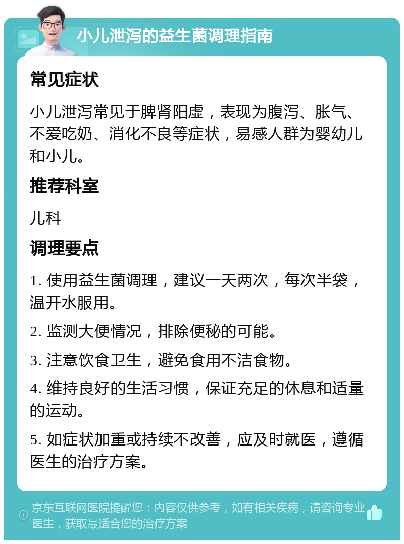 小儿泄泻的益生菌调理指南 常见症状 小儿泄泻常见于脾肾阳虚，表现为腹泻、胀气、不爱吃奶、消化不良等症状，易感人群为婴幼儿和小儿。 推荐科室 儿科 调理要点 1. 使用益生菌调理，建议一天两次，每次半袋，温开水服用。 2. 监测大便情况，排除便秘的可能。 3. 注意饮食卫生，避免食用不洁食物。 4. 维持良好的生活习惯，保证充足的休息和适量的运动。 5. 如症状加重或持续不改善，应及时就医，遵循医生的治疗方案。