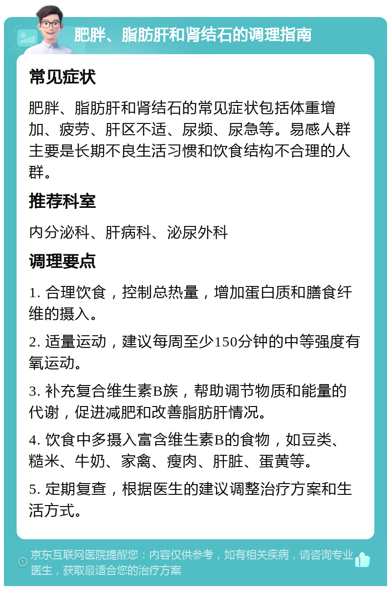 肥胖、脂肪肝和肾结石的调理指南 常见症状 肥胖、脂肪肝和肾结石的常见症状包括体重增加、疲劳、肝区不适、尿频、尿急等。易感人群主要是长期不良生活习惯和饮食结构不合理的人群。 推荐科室 内分泌科、肝病科、泌尿外科 调理要点 1. 合理饮食，控制总热量，增加蛋白质和膳食纤维的摄入。 2. 适量运动，建议每周至少150分钟的中等强度有氧运动。 3. 补充复合维生素B族，帮助调节物质和能量的代谢，促进减肥和改善脂肪肝情况。 4. 饮食中多摄入富含维生素B的食物，如豆类、糙米、牛奶、家禽、瘦肉、肝脏、蛋黄等。 5. 定期复查，根据医生的建议调整治疗方案和生活方式。