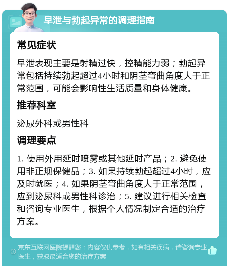 早泄与勃起异常的调理指南 常见症状 早泄表现主要是射精过快，控精能力弱；勃起异常包括持续勃起超过4小时和阴茎弯曲角度大于正常范围，可能会影响性生活质量和身体健康。 推荐科室 泌尿外科或男性科 调理要点 1. 使用外用延时喷雾或其他延时产品；2. 避免使用非正规保健品；3. 如果持续勃起超过4小时，应及时就医；4. 如果阴茎弯曲角度大于正常范围，应到泌尿科或男性科诊治；5. 建议进行相关检查和咨询专业医生，根据个人情况制定合适的治疗方案。