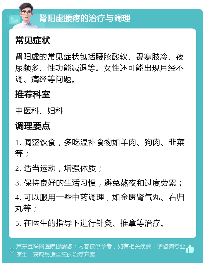 肾阳虚腰疼的治疗与调理 常见症状 肾阳虚的常见症状包括腰膝酸软、畏寒肢冷、夜尿频多、性功能减退等。女性还可能出现月经不调、痛经等问题。 推荐科室 中医科、妇科 调理要点 1. 调整饮食，多吃温补食物如羊肉、狗肉、韭菜等； 2. 适当运动，增强体质； 3. 保持良好的生活习惯，避免熬夜和过度劳累； 4. 可以服用一些中药调理，如金匮肾气丸、右归丸等； 5. 在医生的指导下进行针灸、推拿等治疗。