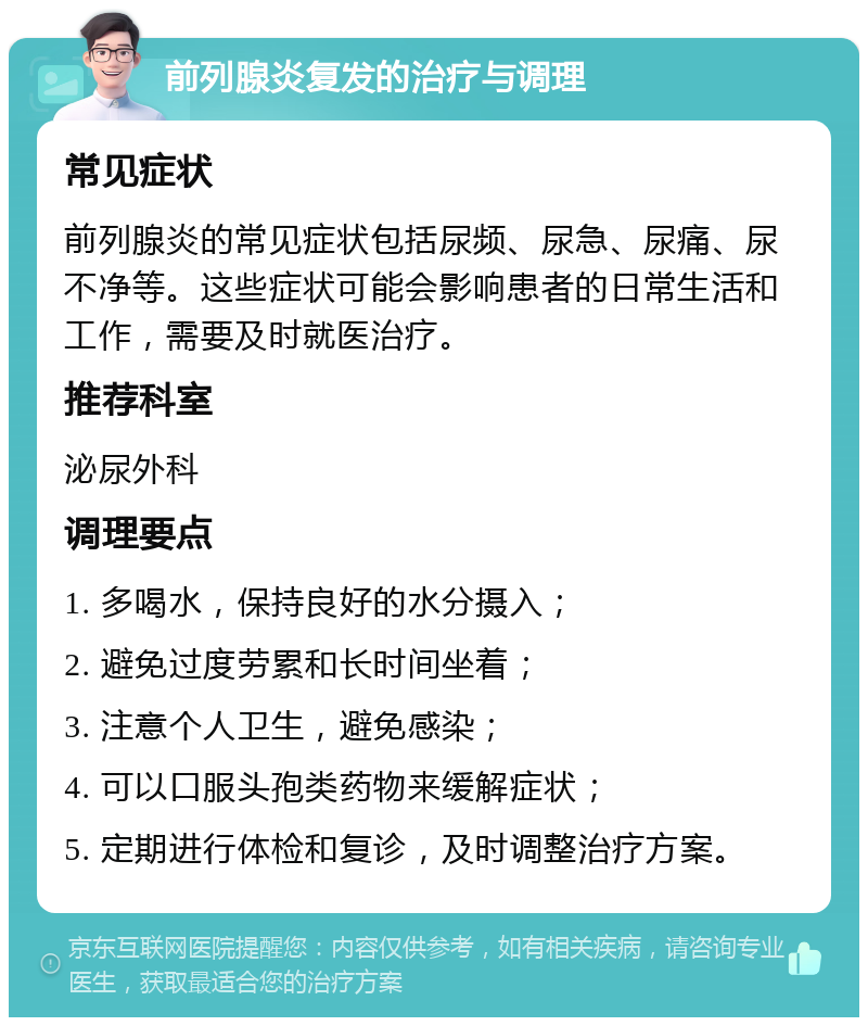 前列腺炎复发的治疗与调理 常见症状 前列腺炎的常见症状包括尿频、尿急、尿痛、尿不净等。这些症状可能会影响患者的日常生活和工作，需要及时就医治疗。 推荐科室 泌尿外科 调理要点 1. 多喝水，保持良好的水分摄入； 2. 避免过度劳累和长时间坐着； 3. 注意个人卫生，避免感染； 4. 可以口服头孢类药物来缓解症状； 5. 定期进行体检和复诊，及时调整治疗方案。