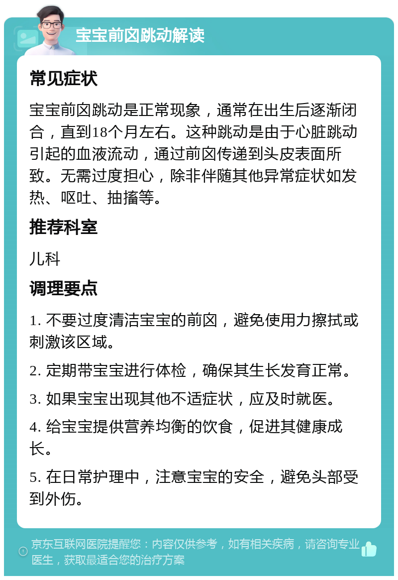 宝宝前囟跳动解读 常见症状 宝宝前囟跳动是正常现象，通常在出生后逐渐闭合，直到18个月左右。这种跳动是由于心脏跳动引起的血液流动，通过前囟传递到头皮表面所致。无需过度担心，除非伴随其他异常症状如发热、呕吐、抽搐等。 推荐科室 儿科 调理要点 1. 不要过度清洁宝宝的前囟，避免使用力擦拭或刺激该区域。 2. 定期带宝宝进行体检，确保其生长发育正常。 3. 如果宝宝出现其他不适症状，应及时就医。 4. 给宝宝提供营养均衡的饮食，促进其健康成长。 5. 在日常护理中，注意宝宝的安全，避免头部受到外伤。